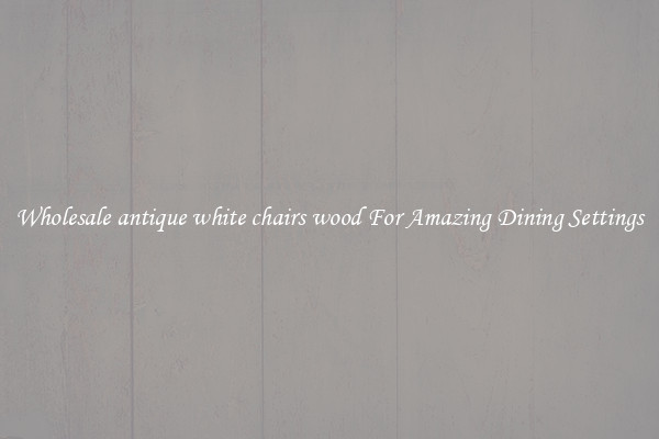 Wholesale antique white chairs wood For Amazing Dining Settings